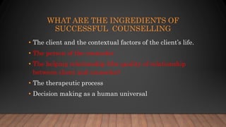 WHAT ARE THE INGREDIENTS OF
SUCCESSFUL COUNSELLING
• The client and the contextual factors of the client’s life.
• The person of the counselor
• The helping relationship (the quality of relationship
between client and counselor)
• The therapeutic process
• Decision making as a human universal
 