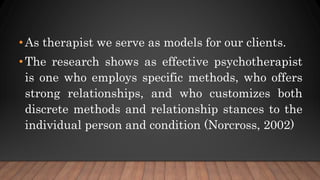 •As therapist we serve as models for our clients.
•The research shows as effective psychotherapist
is one who employs specific methods, who offers
strong relationships, and who customizes both
discrete methods and relationship stances to the
individual person and condition (Norcross, 2002)
 