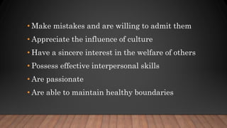 • Make mistakes and are willing to admit them
• Appreciate the influence of culture
• Have a sincere interest in the welfare of others
• Possess effective interpersonal skills
• Are passionate
• Are able to maintain healthy boundaries
 