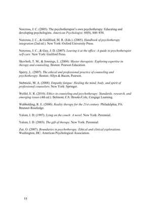 Norcross, J. C. (2005). The psychotherapist’s own psychotherapy: Educating and
developing psychologists. American Psychologist, 60(8), 840–850.

Norcross, J. C., & Goldfried, M. R. (Eds.). (2005). Handbook of psychotherapy
integration (2nd ed.). New York: Oxford University Press.

Norcross, J. C., & Guy, J. D. (2007). Leaving it at the office: A guide to psychotherapist
self-care. New York: Guilford Press.

Skovholt, T. M., & Jennings, L. (2004). Master therapists: Exploring expertise in
therapy and counseling. Boston: Pearson Education.

Sperry, L. (2007). The ethical and professional practice of counseling and
psychotherapy. Boston: Allyn & Bacon, Pearson.

Stebnicki, M. A. (2008). Empathy fatigue: Healing the mind, body, and spirit of
professional counselors. New York: Springer.

Welfel, E. R. (2010). Ethics in counseling and psychotherapy: Standards, research, and
emerging issues (4th ed.). Belmont, CA: Brooks/Cole, Cengage Learning.

Wubbolding, R. E. (2000). Reality therapy for the 21st century. Philadelphia, PA:
Brunner-Routledge.

Yalom, I. D. (1997). Lying on the couch: A novel. New York: Perennial.

Yalom, I. D. (2003). The gift of therapy. New York: Perennial.

Zur, O. (2007). Boundaries in psychotherapy: Ethical and clinical explorations.
Washington, DC: American Psychological Association.




   11
 