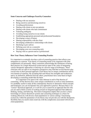 Some Concerns and Challenges Faced by Counselors

      Dealing with our anxieties
      Being ourselves and disclosing ourselves
      Avoiding perfectionism
      Dealing with clients to test our patients
      Dealing with clients who lack commitment
      Tolerating ambiguity
      Avoiding losing ourselves in our clients
      Establishing appropriate personal and professional boundaries
      Developing a sense of humor
      Sharing responsibility with the client
      Developing collaborative relationships with clients
      Declining to give advice
      Defining your role as a counselor
      Developing your own counseling style
      Staying vital as a person and as a professional

How Your Theory Influences Your Counseling Practice

It is important to eventually develop a style of counseling practice that reflects your
uniqueness as a person. Your theory of counseling needs to be congruent with what
complements you personally. Many counselors acknowledge the limitations of basing
their practice on a single theoretical system and are open to the value of integrating
various therapeutic approaches or drawing on a diverse range of techniques. Those
clinicians who are open to an integrative perspective may find that several theories play
crucial roles in their personal approach. Each theory has its unique contributions and its
own domain of expertise. By accepting that each theory has strengths and weaknesses
and is, by definition, different from the others, practitioners have some basis to begin
developing a counseling model that fits them.
         It is important to be open to the value inherent in each of the theories of
counseling. All the theories have some unique contributions as well as some limitations.
It is probably useful to study all the contemporary theories to determine which concepts
and techniques you can incorporate into your approach to practice. Because there is no
“correct” theoretical approach, it is well for you to search for an approach that fits who
you are and to think in terms of working toward an integrated approach that addresses
thinking, feeling, and behaving. This kind of integration implies that you have a basic
knowledge of various theoretical systems and counseling techniques as a basis for
working effectively with diverse client populations in various settings. Functioning
exclusively within the parameters of one theory may not provide you with the therapeutic
flexibility that you need to deal creatively with the complexities associated with diverse
client populations.




   2
 