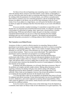 For those of you who are beginning your counseling career, it is probably wise to
select the primary theory closest to your basic beliefs. Learn a theory as thoroughly as
you can, and at the same time be open to examining other theories in depth. If you begin
by working within the parameters of a favored theory, you will have an anchor point
from which to construct your own counseling perspective. But do not think that simply
because you adhere to one theory you can use the same techniques with all of your
clients. Even if you adhere to a single theory, you will need to be flexible in the manner
in which you apply the techniques that flow from this theory as you work with different
clients.
         If you are currently a student in training, it is unrealistic to expect that you will
already have an integrated and well-defined theoretical model. An integrative perspective
is the product of a great deal of reading, study, supervision, clinical practice, research,
and theorizing. With time and reflective study, the goal is to develop a consistent
conceptual framework that you can use as a basis for selecting from the multiple
techniques that you will eventually be exposed to. Developing your personalized
approach that guides your practice is a lifelong endeavor that is refined with experience.


The Counselor as an Ethical Person

Awareness of ethics is central to effective practice in counseling. Being an ethical
practitioner is not merely a way to avoid a malpractice suit, but it is a route to counseling
that makes a life-changing difference. Ethics is not a matter of simple solutions to the
dilemmas we will face, for many of the dilemmas are very complex and could have
several ethical solutions. There is no one correct ethical path. This implies that
practitioners need to create their own perspective on working ethically.
        Ethical practice involves far more than merely knowing and following a
professional code of ethics. Codes of ethics provide general standards, but these are not
sufficiently explicit to deal with every situation. It is often difficult to interpret ethics
codes, and opinions differ over how to apply them in specific cases. Consequently, we
will encounter many situations that demand the exercise of sound judgment to further the
best interests of our clients.
        In dealing with ethical dilemmas, we will rarely find clear-cut answers. Most of
the problems are complex and defy simple solution. Making ethical decisions involves
acquiring a tolerance for dealing with gray areas and for coping with ambiguity.
Although knowing the ethical standards is essential, this knowledge alone is not
sufficient. Ethics codes are not dogmatic, however, they do provide guidance in assisting
us in making the best possible decisions for the benefit of our clients.
         It is clear that ethics codes are not intended to be blueprints that remove all need
for judgment and ethical reasoning. Formal ethical principles can never be substituted for
an active, deliberative, and creative approach to meeting ethical responsibilities. Ethics
codes cannot be applied in a rote manner, mainly because each client’s situation is unique
and calls for a different solution.
        Even if we resolve some of these issues at the initial stage of our development as
a counselor, these topics are likely to take on new dimensions as we gain experience. The



   3
 