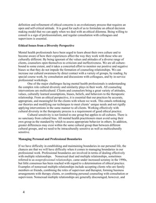 definition and refinement of ethical concerns is an evolutionary process that requires an
open and self-critical attitude. It is good for each of us to formulate an ethical decision
making model that we can apply when we deal with an ethical dilemma. Being willing to
consult is a sign of professionalism, and regular consultation with colleagues and
supervisors is essential.

Ethical Issues from a Diversity Perspective

Mental health professionals have been urged to learn about their own culture and to
become aware of how their experiences affect the way they work with those who are
culturally different. By being ignorant of the values and attitudes of a diverse range of
clients, counselors open themselves to criticism and ineffectiveness. We are all culture-
bound to some extent, and it takes a concerted effort to monitor our positive and negative
biases so that they do not impede the formation of counseling relationships. We can
increase our cultural awareness by direct contact with a variety of groups, by reading, by
special course work, by consultation and discussions with colleagues, and by in-service
professional workshops.
         One of the major challenges facing mental health professionals is understanding
the complex role cultural diversity and similarity plays in their work. All counseling
interventions are multicultural. Clients and counselors bring a great variety of attitudes,
values, culturally learned assumptions, biases, beliefs, and behaviors to the therapeutic
relationship. From an ethical perspective, it is essential that our practices be accurate,
appropriate, and meaningful for the clients with whom we work. This entails rethinking
our theories and modifying our techniques to meet clients’ unique needs and not rigidly
applying interventions in the same manner to all clients. Working effectively with
cultural diversity in the therapeutic process is a requirement of good ethical practice.
         Cultural sensitivity is not limited to one group but applies to all cultures. There is
no sanctuary from cultural bias. All mental health practitioners must avoid using their
own group as the standard by which to assess appropriate behavior in others. In addition,
greater differences may exist within the same cultural group than between different
cultural groups, and we need to be intraculturally sensitive as well as multiculturally
sensitive.

Managing Personal and Professional Boundaries

If we have difficulty in establishing and maintaining boundaries in our personal life, the
chances are that we will have difficulty when it comes to managing boundaries in our
professional work. Professional boundaries are involved in terms of dealing effectively
with multiple relationships. Nonsexual dual and multiple relationships, sometimes
referred to as nonprofessional relationships, came under increased scrutiny in the 1990s,
but little consensus has been reached with regard to a determination of ethical practice.
Examples of nonsexual multiple relationships include accepting clients who are family
members or friends, combining the roles of supervisor and therapist, forming business
arrangements with therapy clients, or combining personal counseling with consultation or
supervision. Nonsexual multiple relationships are generally discouraged, however, and



   4
 