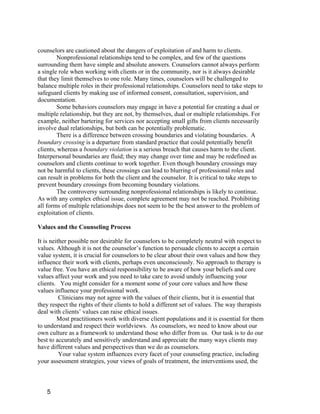 counselors are cautioned about the dangers of exploitation of and harm to clients.
         Nonprofessional relationships tend to be complex, and few of the questions
surrounding them have simple and absolute answers. Counselors cannot always perform
a single role when working with clients or in the community, nor is it always desirable
that they limit themselves to one role. Many times, counselors will be challenged to
balance multiple roles in their professional relationships. Counselors need to take steps to
safeguard clients by making use of informed consent, consultation, supervision, and
documentation.
         Some behaviors counselors may engage in have a potential for creating a dual or
multiple relationship, but they are not, by themselves, dual or multiple relationships. For
example, neither bartering for services nor accepting small gifts from clients necessarily
involve dual relationships, but both can be potentially problematic.
         There is a difference between crossing boundaries and violating boundaries. A
boundary crossing is a departure from standard practice that could potentially benefit
clients, whereas a boundary violation is a serious breach that causes harm to the client.
Interpersonal boundaries are fluid; they may change over time and may be redefined as
counselors and clients continue to work together. Even though boundary crossings may
not be harmful to clients, these crossings can lead to blurring of professional roles and
can result in problems for both the client and the counselor. It is critical to take steps to
prevent boundary crossings from becoming boundary violations.
         The controversy surrounding nonprofessional relationships is likely to continue.
As with any complex ethical issue, complete agreement may not be reached. Prohibiting
all forms of multiple relationships does not seem to be the best answer to the problem of
exploitation of clients.

Values and the Counseling Process

It is neither possible nor desirable for counselors to be completely neutral with respect to
values. Although it is not the counselor’s function to persuade clients to accept a certain
value system, it is crucial for counselors to be clear about their own values and how they
influence their work with clients, perhaps even unconsciously. No approach to therapy is
value free. You have an ethical responsibility to be aware of how your beliefs and core
values affect your work and you need to take care to avoid unduly influencing your
clients. You might consider for a moment some of your core values and how these
values influence your professional work.
          Clinicians may not agree with the values of their clients, but it is essential that
they respect the rights of their clients to hold a different set of values. The way therapists
deal with clients’ values can raise ethical issues.
         Most practitioners work with diverse client populations and it is essential for them
to understand and respect their worldviews. As counselors, we need to know about our
own culture as a framework to understand those who differ from us. Our task is to do our
best to accurately and sensitively understand and appreciate the many ways clients may
have different values and perspectives than we do as counselors.
          Your value system influences every facet of your counseling practice, including
your assessment strategies, your views of goals of treatment, the interventions used, the



   5
 