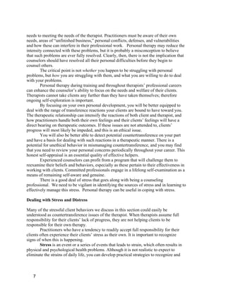 needs to meeting the needs of the therapist. Practitioners must be aware of their own
needs, areas of “unfinished business,” personal conflicts, defenses, and vulnerabilities
and how these can interfere in their professional work. Personal therapy may reduce the
intensity connected with these problems, but it is probably a misconception to believe
that such problems are ever fully resolved. Clearly, then, there is not the implication that
counselors should have resolved all their personal difficulties before they begin to
counsel others.
        The critical point is not whether you happen to be struggling with personal
problems, but how you are struggling with them, and what you are willing to do to deal
with your problems.
        Personal therapy during training and throughout therapists’ professional careers
can enhance the counselor’s ability to focus on the needs and welfare of their clients.
Therapists cannot take clients any further than they have taken themselves; therefore
ongoing self-exploration is important.
        By focusing on your own personal development, you will be better equipped to
deal with the range of transference reactions your clients are bound to have toward you.
The therapeutic relationship can intensify the reactions of both client and therapist, and
how practitioners handle both their own feelings and their clients’ feelings will have a
direct bearing on therapeutic outcomes. If these issues are not attended to, clients’
progress will most likely be impeded, and this is an ethical issue.
        You will also be better able to detect potential countertransference on your part
and have a basis for dealing with such reactions in a therapeutic manner. There is a
potential for unethical behavior in mismanaging countertransference, and you may find
that you need to review your personal concerns periodically throughout your career. This
honest self-appraisal is an essential quality of effective helpers.
        Experienced counselors can profit from a program that will challenge them to
reexamine their beliefs and behaviors, especially as these pertain to their effectiveness in
working with clients. Committed professionals engage in a lifelong self-examination as a
means of remaining self-aware and genuine.
        There is a good deal of stress that goes along with being a counseling
professional. We need to be vigilant in identifying the sources of stress and in learning to
effectively manage this stress. Personal therapy can be useful in coping with stress.

Dealing with Stress and Distress

Many of the stressful client behaviors we discuss in this section could easily be
understood as countertransference issues of the therapist. When therapists assume full
responsibility for their clients’ lack of progress, they are not helping clients to be
responsible for their own therapy.
        Practitioners who have a tendency to readily accept full responsibility for their
clients often experience their clients’ stress as their own. It is important to recognize
signs of when this is happening.
        Stress is an event or a series of events that leads to strain, which often results in
physical and psychological health problems. Although it is not realistic to expect to
eliminate the strains of daily life, you can develop practical strategies to recognize and



   7
 