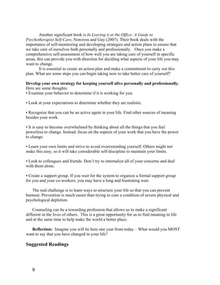 Another significant book is In Leaving it at the Office: A Guide to
Psychotherapist Self-Care, Norcross and Guy (2007). Their book deals with the
importance of self-monitoring and developing strategies and action plans to ensure that
we take care of ourselves both personally and professionally. Once you make a
comprehensive self-assessment of how well you are taking care of yourself in specific
areas, this can provide you with direction for deciding what aspects of your life you may
want to change.
        It is essential to create an action plan and make a commitment to carry out this
plan. What are some steps you can begin taking now to take better care of yourself?

Develop your own strategy for keeping yourself alive personally and professionally.
Here are some thoughts:
• Examine your behavior to determine if it is working for you.

• Look at your expectations to determine whether they are realistic.

• Recognize that you can be an active agent in your life. Find other sources of meaning
besides your work.

• It is easy to become overwhelmed by thinking about all the things that you feel
powerless to change. Instead, focus on the aspects of your work that you have the power
to change.

• Learn your own limits and strive to avoid overextending yourself. Others might not
make this easy, so it will take considerable self-discipline to maintain your limits.

• Look to colleagues and friends. Don’t try to internalize all of your concerns and deal
with them alone.

• Create a support group. If you wait for the system to organize a formal support group
for you and your co-workers, you may have a long and frustrating wait.

   The real challenge is to learn ways to structure your life so that you can prevent
burnout. Prevention is much easier than trying to cure a condition of severe physical and
psychological depletion.

    Counseling can be a rewarding profession that allows us to make a significant
different in the lives of others. This is a great opportunity for us to find meaning in life
and at the same time to help make the world a better place.

   Reflection: Imagine you will be here one year from today – What would you MOST
want to say that you have changed in your life?

Suggested Readings




   9
 