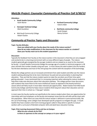 MetLife Project: Counselor Community of Practice Call 3/30/12
Attendees:
       South Seattle Community College
       -Keith Marler                                             Portland Community College
                                                                 -Valorie Adler
        Hennepin Technical College
        -Matt Gustafson                                          Red Rocks community College
                                                                 -Sarah Goepel
        Mid-South Community College                              -Nancy Carlson
        -Robert Oselen

Community of Practice Topics and Discussion
Topic: Faculty Attitudes
        -Have you talked with your faculty about the needs of the mature worker?
        -How do we make modifications in the classroom for the mature worker as a student?
        -Does your faculty reach out to this student population?

Discussion:
Typically the feedback from faculty on the mature worker in the classroom is that they are very engaged
and excited to be in a learning environment with so many different types of people. The mature
students generally get energized by the younger students and are viewed as an asset to the classroom
by faculty. In South Seattle Community College the average age of a student in technical programs is 38
years old with that number steadily rising each year. In most classes the adult student tries the hardest,
has the best attendance and most of the time grasps the content with the exception of the technology.

Mostly the college partners see an increased commitment from adult student and often see the mature
student seeking advising time to be more intentional, focused and very prescriptive in planning their
education. They see that the mature student wants to make the very best use of their time spent
getting educated. It was mentioned that it is increasing important when advising the mature student to
help them make wise decisions about their education pathway. The college partners have discussions
with students that move them to the more intellectual classes as opposed to the heavily technical
classes which will likely result in more labor intensive job opportunities. Robert Oselen from Mid-South
Community College said that he helps mature students think long term about their education and not
approach their time in school as a “stop gap” solution.

In most cases the faculty reaches out specifically to the mature student when there are opportunities for
internships with local employers as the faculty and employer know that the soft skills will be intact with
this population. When there are cases that the mature worker is deficient in some technical skills, like
the use of technology, some colleges have developed specific programs to mitigate this gap. In South
Seattle they have created a short term training program called In-Step which is specific to mature
workers with a curriculum of blended computer skills and adult basic education training.

Topic: Prior Learning Assessment Policy and Use on Campus
        -What do your schools do for PLA?
        -Is there an openness to the concept on campus or in your region?
 