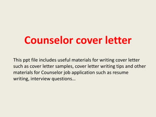 Counselor cover letter
This ppt file includes useful materials for writing cover letter
such as cover letter samples, cover letter writing tips and other
materials for Counselor job application such as resume
writing, interview questions…

 