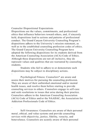 Counselor Dispositional Expectations
Dispositions are the values, commitments, and professional
ethics that influence behaviors toward others, and, if sincerely
held, dispositions lead to actions and patterns of professional
conduct. The Grand Canyon University Counseling Program’s
dispositions adhere to the University’s mission statement, as
well as to the established counseling profession codes of ethics.
The Grand Canyon University Counseling Program have
adopted the following dispositions for its students derived from
the American Counseling Association (ACA) Code of Ethics.
Although these dispositions are not all inclusive, they do
represent values and qualities that are warranted by counseling
students.
Students who fail to adhere to or demonstrate such
dispositions may be subject to disciplinary actions.
·
Psychological Fitness: Counselors* are aware and
assess their motives for pursuing the counseling profession.
They are aware of their unfinished emotional and/or mental
health issues, and resolve them before starting to provide
counseling services to others. Counselors engage in self-care
and seek resolutions to issues that arise during their practice.
Counselors adhere to the American Counseling Association
(ACA) Code of Ethics and/or the NAADAC, the Association for
Addiction Professionals Code of Ethics.
·
Self-Awareness: Counselors are aware of their personal
moral, ethical, and value systems and provide counseling
services with objectivity, justice, fidelity, veracity, and
benevolence. Counselors are acutely aware of their personal
 