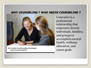 WHY COUNSELING ? WHO NEEDS COUNSELING ?
Counselor is a
professional
relationship that
empowers diverse
individuals, families,
and groups to
accomplish mental
health, wellness,
education, and
career goals.
 