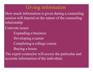 Giving information
How much information is given during a counseling
session will depend on the nature of the counseling
relationship
Concrete issues
Expanding a business
Developing a career
Completing a college course
Buying a house
The expert counselor will access the particular and
accurate information of the individual.
 