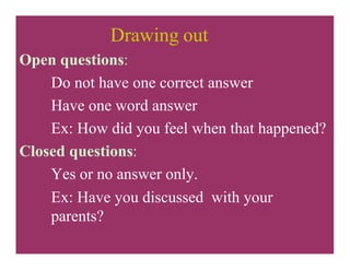 Drawing out
Open questions:
Do not have one correct answer
Have one word answer
Ex: How did you feel when that happened?
Closed questions:
Yes or no answer only.
Ex: Have you discussed with your
parents?
 