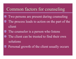 Common factors for counseling
Two persons are present during counseling
The process leads to action on the part of the
client
The counselor is a person who listens
The client can be trusted to find their own
solutions
Personal growth of the client usually occurs
 