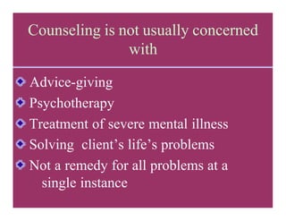 Counseling is not usually concerned
with
Advice-giving
Psychotherapy
Treatment of severe mental illness
Solving client’s life’s problems
Not a remedy for all problems at a
single instance
 