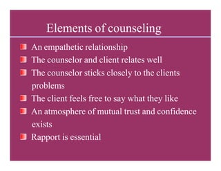 Elements of counseling
An empathetic relationship
The counselor and client relates well
The counselor sticks closely to the clients
problems
The client feels free to say what they like
An atmosphere of mutual trust and confidence
exists
Rapport is essential
 