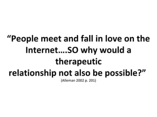 “People meet and fall in love on the
Internet….SO why would a
therapeutic
relationship not also be possible?”
(Alleman 2002 p. 201)
 