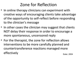 Zone for Reflection
• In online therapy clinicians can experiment with
creative ways of encouraging clients take advantage
of the opportunity to self-reflect before responding
to the clinician’s message
• In other cases the clinician may suggest that clients
NOT delay their response in order to encourage a
more spontaneous, uncensored reply
• For the therapist, the zone for reflection allows
interventions to be more carefully planned and
countertransference reactions managed more
effectively Suler, 2004
 