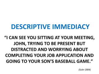“I CAN SEE YOU SITTING AT YOUR MEETING,
JOHN, TRYING TO BE PRESENT BUT
DISTRACTED AND WORRYING ABOUT
COMPLETING YOUR JOB APPLICATION AND
GOING TO YOUR SON’S BASEBALL GAME.”
DESCRIPTIVE IMMEDIACY
(Suler 2004)
 