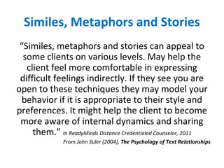 Similes, Metaphors and Stories
“Similes, metaphors and stories can appeal to
some clients on various levels. May help the
client feel more comfortable in expressing
difficult feelings indirectly. If they see you are
open to these techniques they may model your
behavior if it is appropriate to their style and
preferences. It might help the client to become
more aware of internal dynamics and sharing
them.” In ReadyMinds Distance Credentialed Counselor, 2011
From John Suler (2004), The Psychology of Text Relationships
 