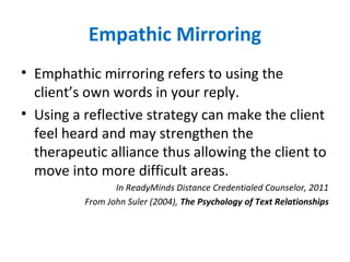 Empathic Mirroring
• Emphathic mirroring refers to using the
client’s own words in your reply.
• Using a reflective strategy can make the client
feel heard and may strengthen the
therapeutic alliance thus allowing the client to
move into more difficult areas.
In ReadyMinds Distance Credentialed Counselor, 2011
From John Suler (2004), The Psychology of Text Relationships
 