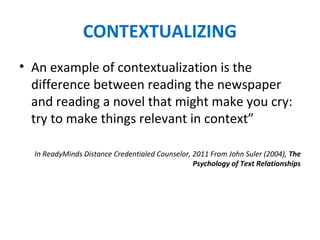 CONTEXTUALIZING
• An example of contextualization is the
difference between reading the newspaper
and reading a novel that might make you cry:
try to make things relevant in context”
In ReadyMinds Distance Credentialed Counselor, 2011 From John Suler (2004), The
Psychology of Text Relationships
 