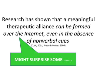 Research has shown that a meaningful
therapeutic alliance can be formed
over the Internet, even in the absence
of nonverbal cues
(Cook, 2001; Prado & Meyer, 2006).
MIGHT SURPRISE SOME……..
 