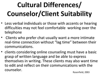 Cultural Differences/
Counselor/Client Suitability
• Less verbal individuals or those with accents or hearing
difficulties may not feel comfortable working over the
telephone
• Clients who prefer chat usually want a more intimate
real-time connection without “lag time” between their
communications.
• clients considering online counseling must have a basic
grasp of written language and be able to express
themselves in writing. These clients may also want time
to edit and reflect on their communications with the
counselor. Rosenfield, 2003
 