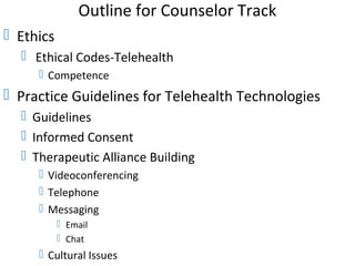 Outline for Counselor Track
 Ethics
 Ethical Codes-Telehealth
 Competence
 Practice Guidelines for Telehealth Technologies
 Guidelines
 Informed Consent
 Therapeutic Alliance Building
 Videoconferencing
 Telephone
 Messaging
 Email
 Chat
 Cultural Issues
 
