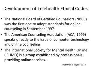 Development of Telehealth Ethical Codes
• The National Board of Certified Counselors (NBCC)
was the first one to adopt standards for online
counseling in September 1997
• The American Counseling Association (ACA; 1999)
speaks directly to the issue of computer technology
and online counseling
• The International Society for Mental Health Online
(ISHMO) is a group established by professionals
providing online services.
Rummel & Joyce, 2011
 