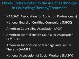 • NAADAC (Association for Addiction Professionals)
• National Board of Certified Counselors (NBCC)
• American Counseling Association (ACA)
• American Mental Health Counselor Association
(AMHCA)
• American Association of Marriage and Family
Therapy (AAMFT)
• National Association of Social Workers (NASW)
Ethical Codes Related to the use of Technology
in Counseling/Therapy/Treatment
 