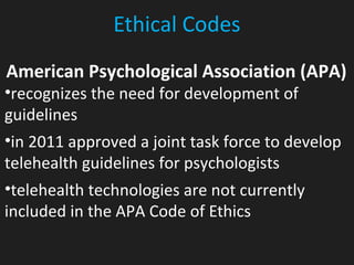 Ethical Codes
American Psychological Association (APA)
•recognizes the need for development of
guidelines
•in 2011 approved a joint task force to develop
telehealth guidelines for psychologists
•telehealth technologies are not currently
included in the APA Code of Ethics
 