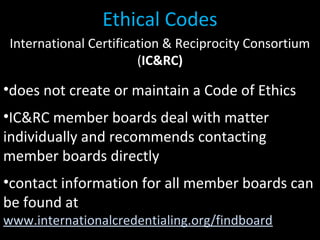 International Certification & Reciprocity Consortium
(IC&RC)
•does not create or maintain a Code of Ethics
•IC&RC member boards deal with matter
individually and recommends contacting
member boards directly
•contact information for all member boards can
be found at
www.internationalcredentialing.org/findboard
Ethical Codes
 