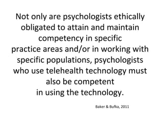 Not only are psychologists ethically
obligated to attain and maintain
competency in specific
practice areas and/or in working with
specific populations, psychologists
who use telehealth technology must
also be competent
in using the technology.
Baker & Bufka, 2011
 