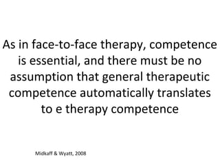 As in face-to-face therapy, competence
is essential, and there must be no
assumption that general therapeutic
competence automatically translates
to e therapy competence
Midkaff & Wyatt, 2008
 