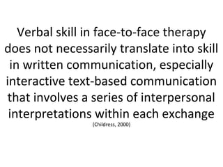 Verbal skill in face-to-face therapy
does not necessarily translate into skill
in written communication, especially
interactive text-based communication
that involves a series of interpersonal
interpretations within each exchange
(Childress, 2000)
 