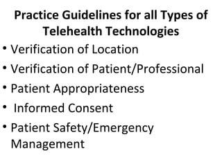 Practice Guidelines for all Types of
Telehealth Technologies
• Verification of Location
• Verification of Patient/Professional
• Patient Appropriateness
• Informed Consent
• Patient Safety/Emergency
Management
 