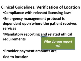 Clinical Guidelines: Verification of Location
•Compliance with relevant licensing laws
•Emergency management protocol is
dependent upon where the patient receives
services
•Mandatory reporting and related ethical
requirements
•Provider payment amounts are
tied to location
Who do you report
to?
 
