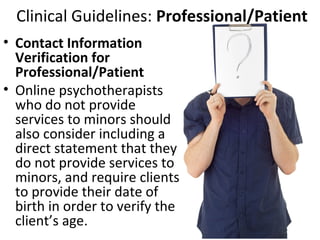 Clinical Guidelines: Professional/Patient
• Contact Information
Verification for
Professional/Patient
• Online psychotherapists
who do not provide
services to minors should
also consider including a
direct statement that they
do not provide services to
minors, and require clients
to provide their date of
birth in order to verify the
client’s age.
 