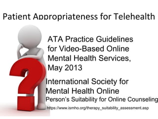 Patient Appropriateness for Telehealth
https://www.ismho.org/therapy_suitability_assessment.asp
International Society for
Mental Health Online
Person’s Suitability for Online Counseling
ATA Practice Guidelines
for Video-Based Online
Mental Health Services,
May 2013
 