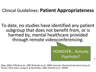 Clinical Guidelines: Patient Appropriateness
To date, no studies have identified any patient
subgroup that does not benefit from, or is
harmed by, mental healthcare provided
through remote videoconferencing.
(
(Day, 2002; O’Reilly et al., 2007 & Ruskin et al., 2004; Germain, Marchand, Bouchard, Guay, &
Drouin, 2010; Hyler, Gangure, & Batchelder, 2005; Kroenke et al., 2009))
HOWEVER… Actively
Psychotic?
 