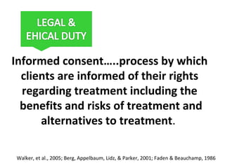 Informed consent…..process by which
clients are informed of their rights
regarding treatment including the
benefits and risks of treatment and
alternatives to treatment.
Walker, et al., 2005; Berg, Appelbaum, Lidz, & Parker, 2001; Faden & Beauchamp, 1986
 