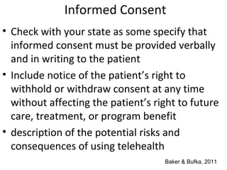 Informed Consent
• Check with your state as some specify that
informed consent must be provided verbally
and in writing to the patient
• Include notice of the patient’s right to
withhold or withdraw consent at any time
without affecting the patient’s right to future
care, treatment, or program benefit
• description of the potential risks and
consequences of using telehealth
Baker & Bufka, 2011
 