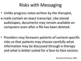 Risks with Messaging
• Unlike progress notes written by the therapist,
e-mails contain an exact transcript. Like stored
audiotapes, documents may remain available on
computers even after a file has been deleted.
• Providers may forewarn patients of content-specific
risks so that patients may choose carefully what
information may be discussed through e-therapy
and what is better suited for a face-to-face session.
Recupero & Rainey, 2005
 