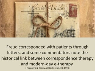 Freud corresponded with patients through
letters, and some commentators note the
historical link between correspondence therapy
and modern-day e-therapy
( Recupero & Rainey, 2005; Pergament, 1998)
 