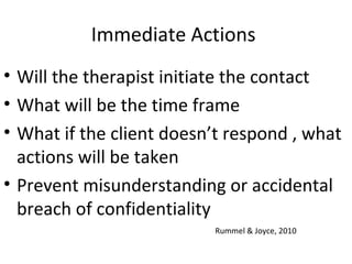 Immediate Actions
• Will the therapist initiate the contact
• What will be the time frame
• What if the client doesn’t respond , what
actions will be taken
• Prevent misunderstanding or accidental
breach of confidentiality
Rummel & Joyce, 2010
 
