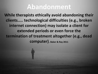 Abandonment
While therapists ethically avoid abandoning their
clients….. technological difficulties (e.g., broken
internet connection) may isolate a client for
extended periods or even force the
termination of treatment altogether (e.g., dead
computer). Baker & Ray 2011
 
