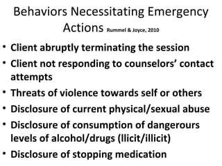 Behaviors Necessitating Emergency
Actions Rummel & Joyce, 2010
• Client abruptly terminating the session
• Client not responding to counselors’ contact
attempts
• Threats of violence towards self or others
• Disclosure of current physical/sexual abuse
• Disclosure of consumption of dangerours
levels of alcohol/drugs (llicit/illicit)
• Disclosure of stopping medication
 