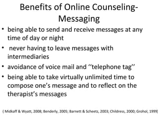 Benefits of Online Counseling-
Messaging
• being able to send and receive messages at any
time of day or night
• never having to leave messages with
intermediaries
• avoidance of voice mail and ‘‘telephone tag’’
• being able to take virtually unlimited time to
compose one’s message and to reflect on the
therapist’s messages
( Midkaff & Wyatt, 2008; Benderly, 2005; Barnett & Scheetz, 2003; Childress, 2000; Grohol, 1999)
 