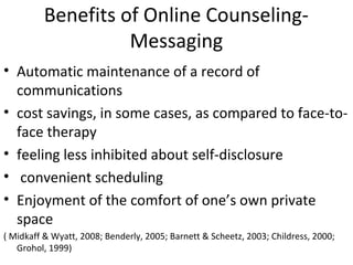 Benefits of Online Counseling-
Messaging
• Automatic maintenance of a record of
communications
• cost savings, in some cases, as compared to face-to-
face therapy
• feeling less inhibited about self-disclosure
• convenient scheduling
• Enjoyment of the comfort of one’s own private
space
( Midkaff & Wyatt, 2008; Benderly, 2005; Barnett & Scheetz, 2003; Childress, 2000;
Grohol, 1999)
 