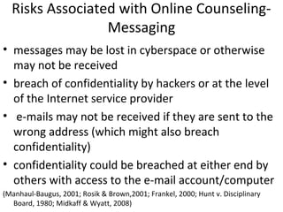 Risks Associated with Online Counseling-
Messaging
• messages may be lost in cyberspace or otherwise
may not be received
• breach of confidentiality by hackers or at the level
of the Internet service provider
• e-mails may not be received if they are sent to the
wrong address (which might also breach
confidentiality)
• confidentiality could be breached at either end by
others with access to the e-mail account/computer
(Manhaul-Baugus, 2001; Rosik & Brown,2001; Frankel, 2000; Hunt v. Disciplinary
Board, 1980; Midkaff & Wyatt, 2008)
 